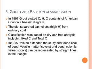 3. GROUT AND RALSTON CLASSIFICATION
 In 1907 Grout plotted C, H, O contents of American
Coal on a tri-axial diagram.
 The plot separated cannel coal(high H) from
ordinary coal
 Classification was based on dry-ash free analysis
including fixed C and Total C
 In1915 Ralston extended the study and found coal
of equal Volatile matter(isovols) and equal calorific
value(isocals) can be represented by straight lines
in the triangle.
 