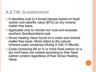 A.S.T.M. CLASSIFICATION
 It classifies coal to 4 broad classes based on fixed
carbon and calorific value (BTU) on dry mineral
matter free basis.
 Applicable only to vitrinite rich coal and excludes
southern Gondwanaland coal
 Gross Heating Value found on a moist and mineral
matter free basis. Moist refers to the natural
inherent water contained (MJ/kg X 430.11=Btu/lb).
 Coals containing 69 wt % or more fixed carbon on a
dry mmf basis are ranked according to their fixed
carbon content regardless of their Gross Heating
Value.
 