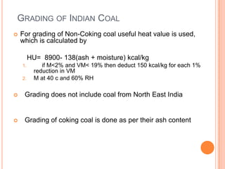 GRADING OF INDIAN COAL
 For grading of Non-Coking coal useful heat value is used,
which is calculated by
HU= 8900- 138(ash + moisture) kcal/kg
1. if M<2% and VM< 19% then deduct 150 kcal/kg for each 1%
reduction in VM
2. M at 40 c and 60% RH
 Grading does not include coal from North East India
 Grading of coking coal is done as per their ash content
 
