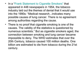 • In a “Frank Statement to Cigarette Smokers” that
appeared in 448 newspapers in 1954, the tobacco
industry laid out the themes of denial that it would use
into the 1990s: “Medical research...indicates many
possible causes of lung cancer. There is no agreement
among authorities regarding the cause.
• There is no proof that cigarette smoking is one of the
causes. The validity of the statistics is questioned by
numerous scientists.” But as cigarette smokers aged, the
connection between smoking and lung cancer became
impossible to deny. The WHO estimates that over the
20th Century, tobacco caused 100 million deaths. One
billion are estimated to die from tobacco during the 21st
century.
 