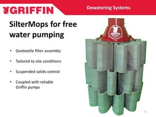 SilterMops for free
water pumping
Dewatering Systems
• Geotextile filter assembly
• Tailored to site conditions
• Suspended solids control
• Coupled with reliable
Griffin pumps
13
 