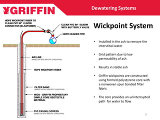 • Installed in the ash to remove the
interstitial water
• Grid pattern due to low
permeability of ash
• Results in stable ash
• Griffin wickpoints are constructed
using formed polystyrene core with
a nonwoven spun bonded filter
fabric
• The core provides an uninterrupted
path for water to flow
Wickpoint System
Dewatering Systems
17
 