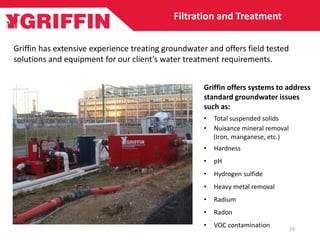 Filtration and Treatment
Griffin has extensive experience treating groundwater and offers field tested
solutions and equipment for our client’s water treatment requirements.
Griffin offers systems to address
standard groundwater issues
such as:
• Total suspended solids
• Nuisance mineral removal
(Iron, manganese, etc.)
• Hardness
• pH
• Hydrogen sulfide
• Heavy metal removal
• Radium
• Radon
• VOC contamination 19
 