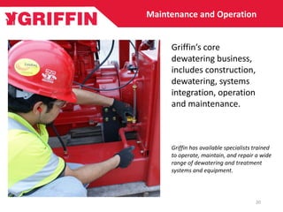 20
Maintenance and Operation
Griffin has available specialists trained
to operate, maintain, and repair a wide
range of dewatering and treatment
systems and equipment.
Griffin’s core
dewatering business,
includes construction,
dewatering, systems
integration, operation
and maintenance.
 