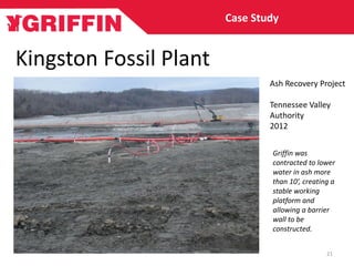 Kingston Fossil Plant
Ash Recovery Project
Tennessee Valley
Authority
2012
Case Study
21
Griffin was
contracted to lower
water in ash more
than 10’, creating a
stable working
platform and
allowing a barrier
wall to be
constructed.
 