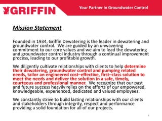 Mission Statement
Founded in 1934, Griffin Dewatering is the leader in dewatering and
groundwater control. We are guided by an unwavering
commitment to our core values and we aim to lead the dewatering
and groundwater control industry through a continual improvement
process, leading to our profitable growth.
We diligently cultivate relationships with clients to help determine
their dewatering, groundwater control and pumping related
needs, tailor an engineered cost–effective, first–class solution to
meet the needs and deliver the solution in a safe, timely,
courteous and professional manner. We recognize that our past
and future success heavily relies on the efforts of our empowered,
knowledgeable, experienced, dedicated and valued employees.
We constantly strive to build lasting relationships with our clients
and stakeholders through integrity, respect and performance
providing a solid foundation for all of our projects.
Your Partner in Groundwater Control
4
 
