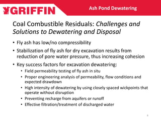 Coal Combustible Residuals: Challenges and
Solutions to Dewatering and Disposal
• Fly ash has low/no compressibility
• Stabilization of fly ash for dry excavation results from
reduction of pore water pressure, thus increasing cohesion
• Key success factors for excavation dewatering:
• Field permeability testing of fly ash in situ
• Proper engineering analysis of permeability, flow conditions and
expected drawdown
• High intensity of dewatering by using closely spaced wickpoints that
operate without disruption
• Preventing recharge from aquifers or runoff
• Effective filtration/treatment of discharged water
Ash Pond Dewatering
6
 