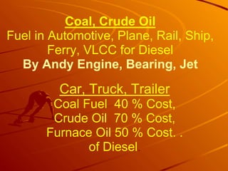 Coal, Crude Oil
Fuel in Automotive, Plane, Rail, Ship,
Ferry, VLCC for Diesel
By Andy Engine, Bearing, Jet
Car, Truck, Trailer
Coal Fuel 40 % Cost,
Crude Oil 70 % Cost,
Furnace Oil 50 % Cost. .
of Diesel.
 