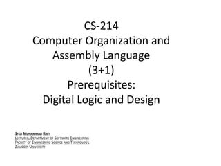 CS-214
Computer Organization and
Assembly Language
(3+1)
Prerequisites:
Digital Logic and Design
SYED MUHAMMAD RAFI
LECTURER, DEPARTMENT OF SOFTWARE ENGINEERING
FACULTY OF ENGINEERING SCIENCE AND TECHNOLOGY,
ZIAUDDIN UNIVERSITY
 