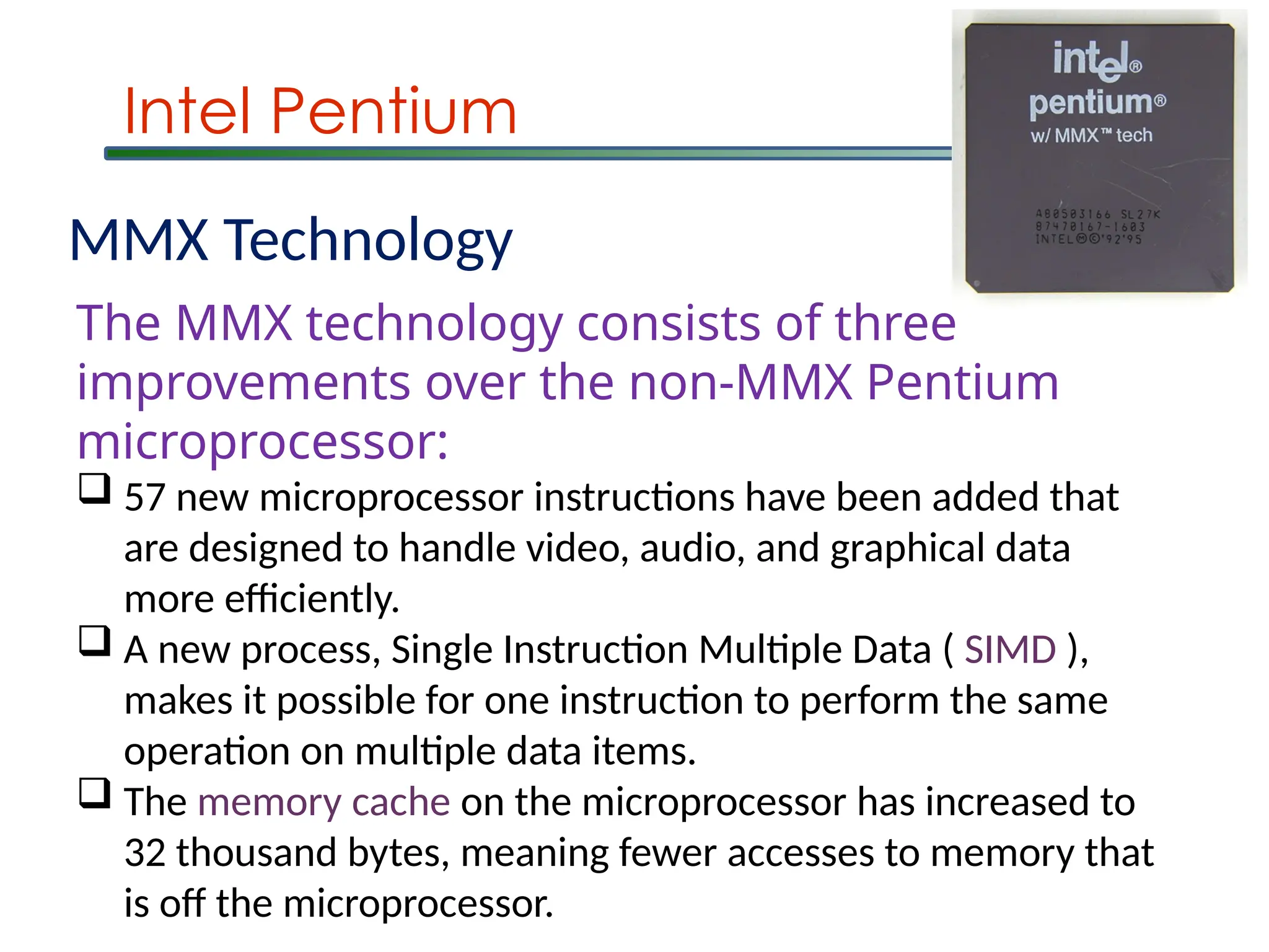 Intel Pentium
MMX Technology
The MMX technology consists of three
improvements over the non-MMX Pentium
microprocessor:
 57 new microprocessor instructions have been added that
are designed to handle video, audio, and graphical data
more efficiently.
 A new process, Single Instruction Multiple Data ( SIMD ),
makes it possible for one instruction to perform the same
operation on multiple data items.
 The memory cache on the microprocessor has increased to
32 thousand bytes, meaning fewer accesses to memory that
is off the microprocessor.
 