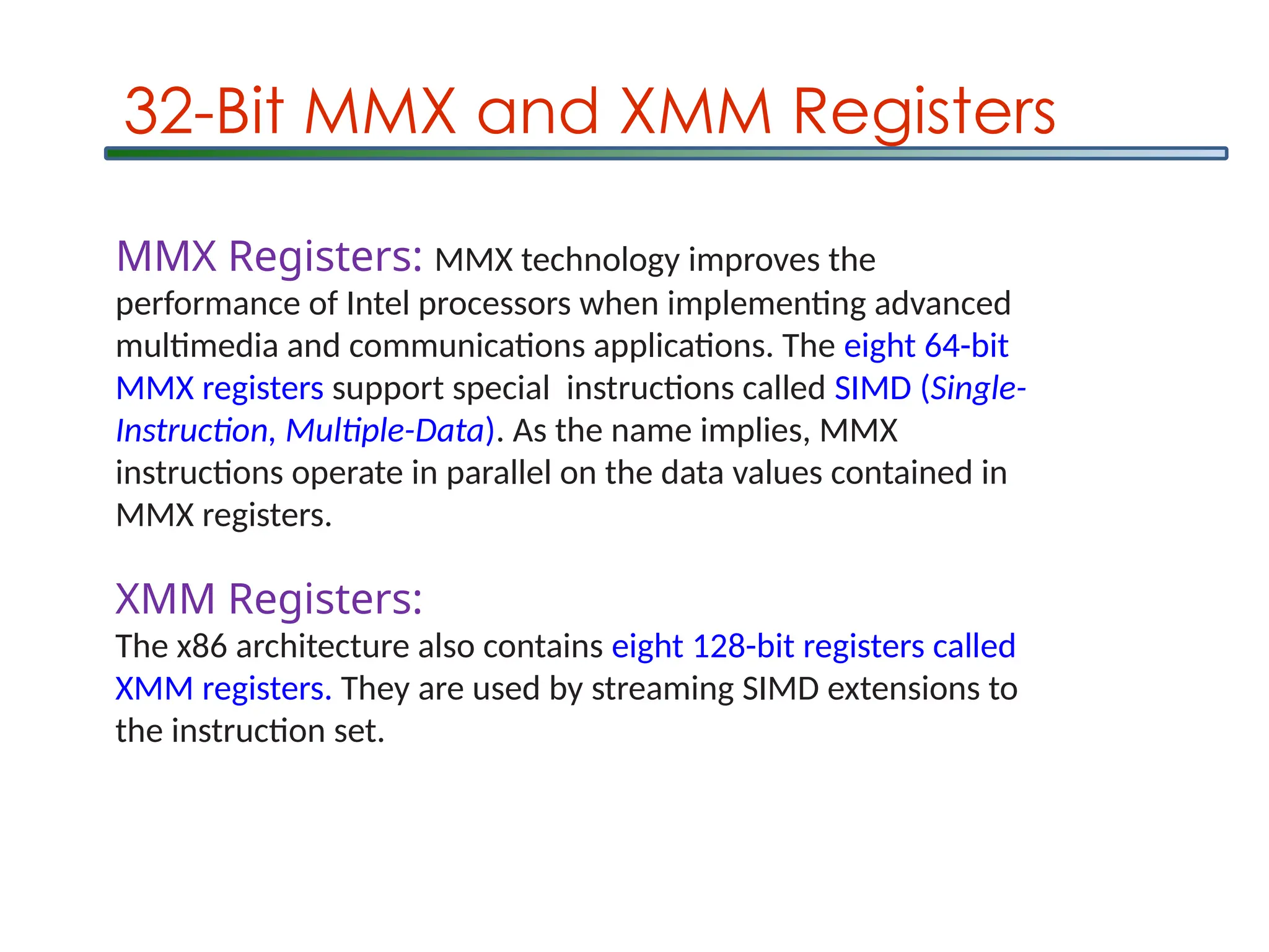 32-Bit MMX and XMM Registers
MMX Registers: MMX technology improves the
performance of Intel processors when implementing advanced
multimedia and communications applications. The eight 64-bit
MMX registers support special instructions called SIMD (Single-
Instruction, Multiple-Data). As the name implies, MMX
instructions operate in parallel on the data values contained in
MMX registers.
XMM Registers:
The x86 architecture also contains eight 128-bit registers called
XMM registers. They are used by streaming SIMD extensions to
the instruction set.
 