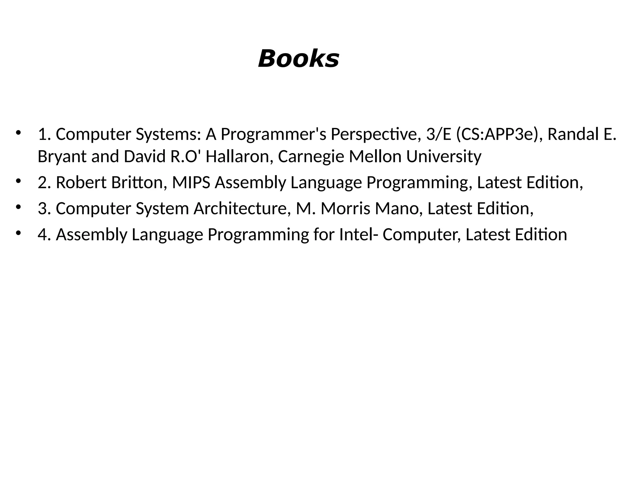Books
• 1. Computer Systems: A Programmer's Perspective, 3/E (CS:APP3e), Randal E.
Bryant and David R.O' Hallaron, Carnegie Mellon University
• 2. Robert Britton, MIPS Assembly Language Programming, Latest Edition,
• 3. Computer System Architecture, M. Morris Mano, Latest Edition,
• 4. Assembly Language Programming for Intel- Computer, Latest Edition
 