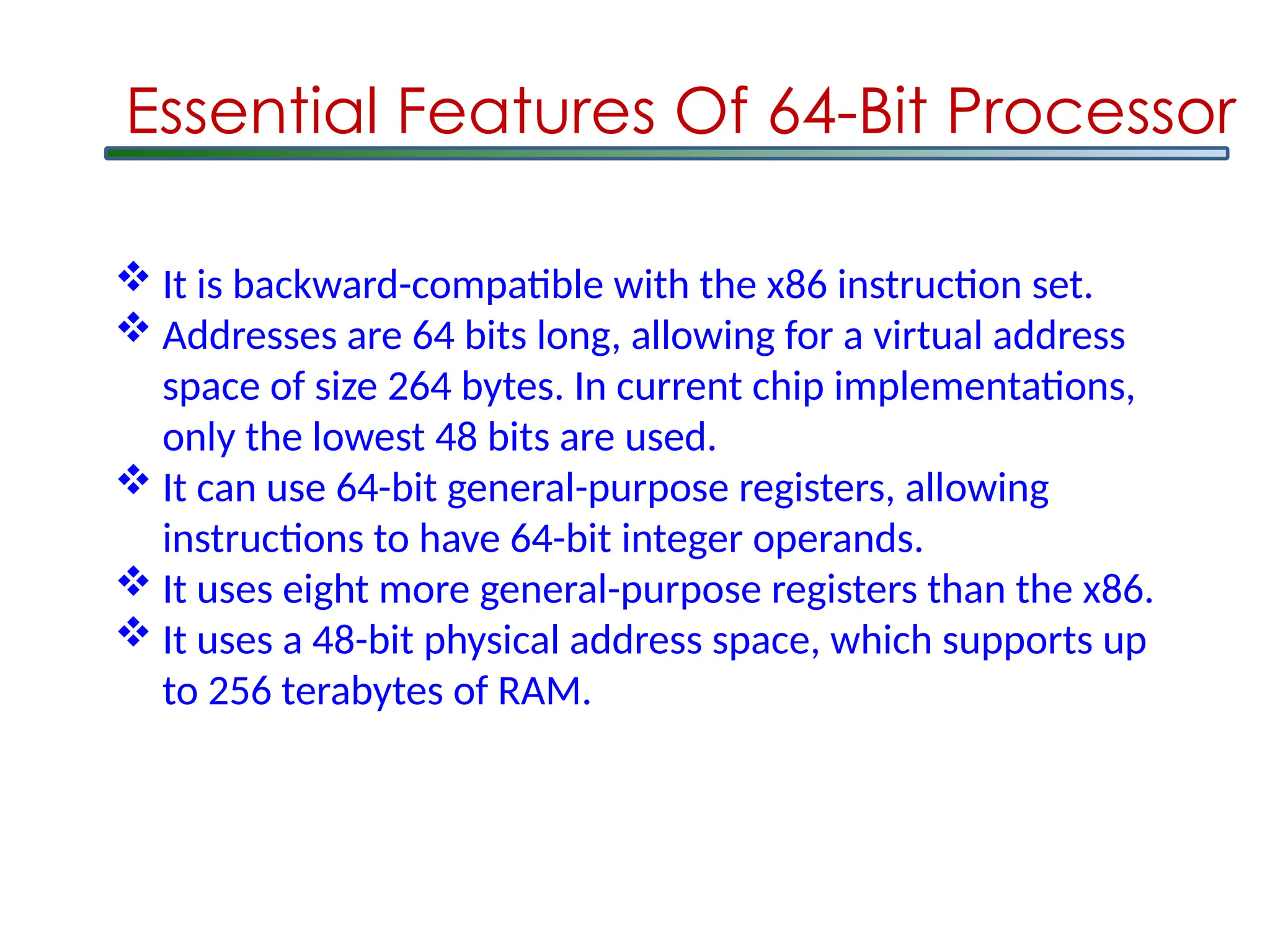  It is backward-compatible with the x86 instruction set.
 Addresses are 64 bits long, allowing for a virtual address
space of size 264 bytes. In current chip implementations,
only the lowest 48 bits are used.
 It can use 64-bit general-purpose registers, allowing
instructions to have 64-bit integer operands.
 It uses eight more general-purpose registers than the x86.
 It uses a 48-bit physical address space, which supports up
to 256 terabytes of RAM.
Essential Features Of 64-Bit Processor
 