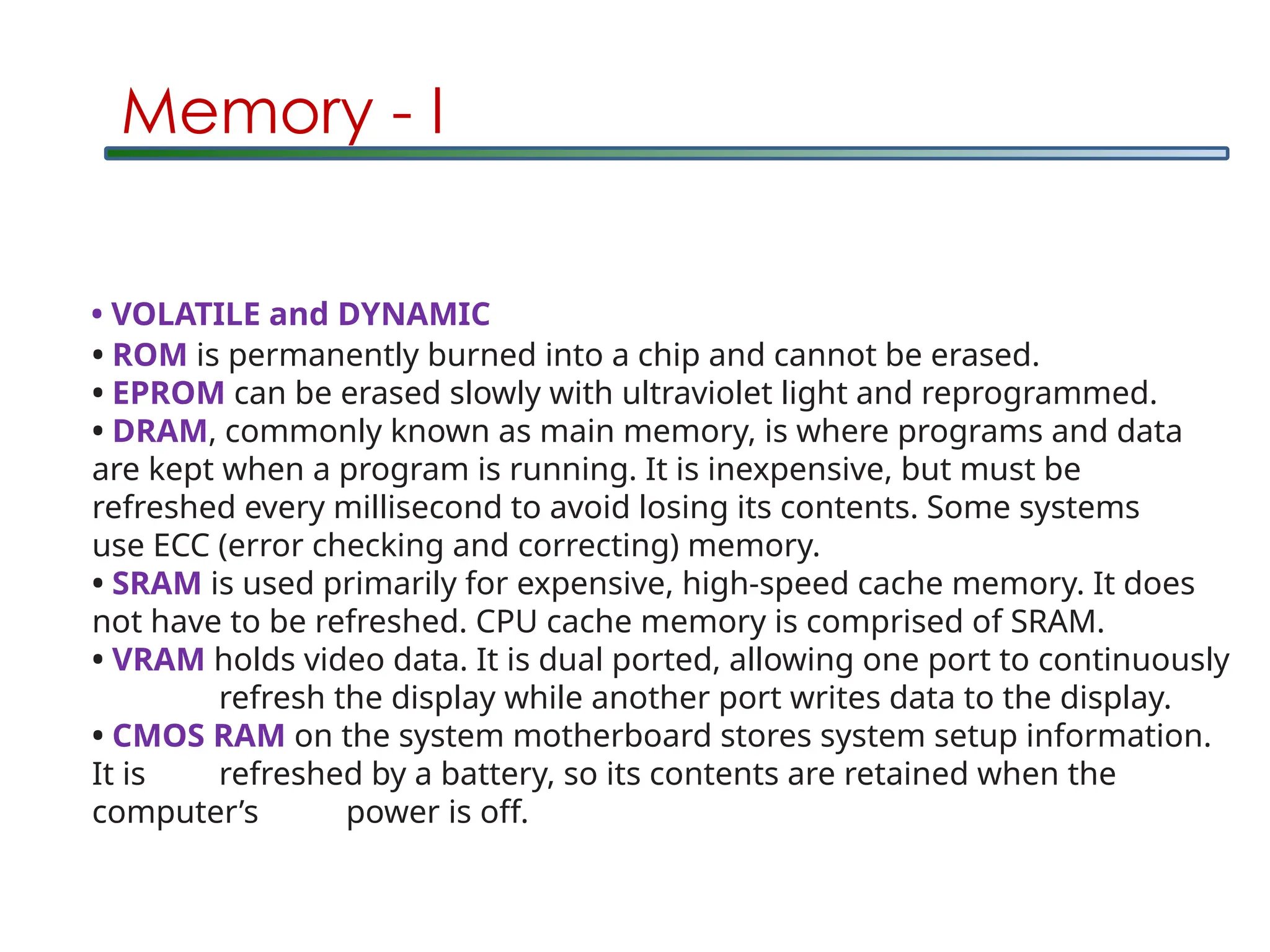 Memory - I
• ROM is permanently burned into a chip and cannot be erased.
• EPROM can be erased slowly with ultraviolet light and reprogrammed.
• DRAM, commonly known as main memory, is where programs and data
are kept when a program is running. It is inexpensive, but must be
refreshed every millisecond to avoid losing its contents. Some systems
use ECC (error checking and correcting) memory.
• SRAM is used primarily for expensive, high-speed cache memory. It does
not have to be refreshed. CPU cache memory is comprised of SRAM.
• VRAM holds video data. It is dual ported, allowing one port to continuously
refresh the display while another port writes data to the display.
• CMOS RAM on the system motherboard stores system setup information.
It is refreshed by a battery, so its contents are retained when the
computer’s power is off.
• VOLATILE and DYNAMIC
 