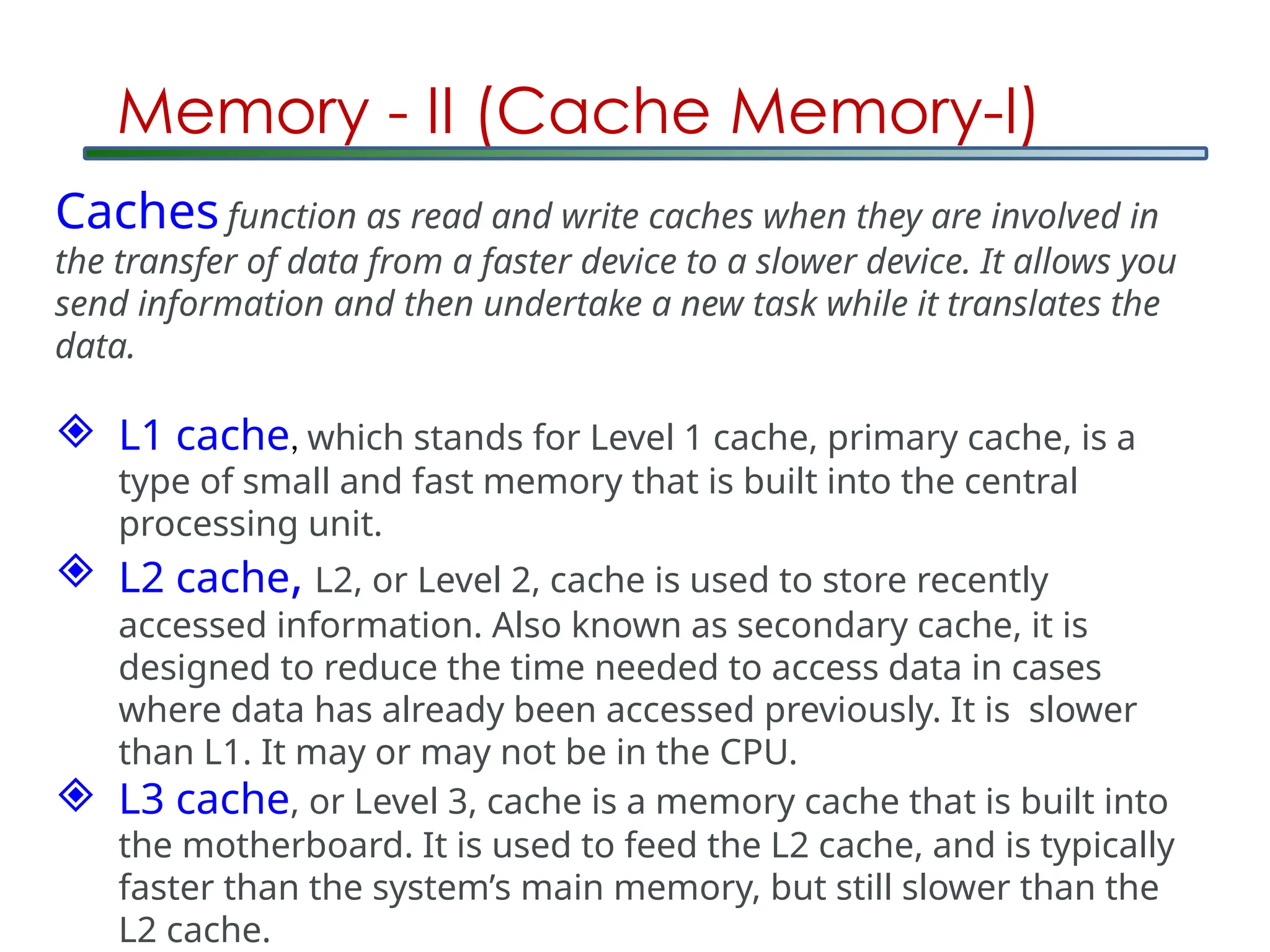 Memory - II (Cache Memory-I)
Caches function as read and write caches when they are involved in
the transfer of data from a faster device to a slower device. It allows you
send information and then undertake a new task while it translates the
data.
 L1 cache, which stands for Level 1 cache, primary cache, is a
type of small and fast memory that is built into the central
processing unit.
 L2 cache, L2, or Level 2, cache is used to store recently
accessed information. Also known as secondary cache, it is
designed to reduce the time needed to access data in cases
where data has already been accessed previously. It is slower
than L1. It may or may not be in the CPU.
 L3 cache, or Level 3, cache is a memory cache that is built into
the motherboard. It is used to feed the L2 cache, and is typically
faster than the system’s main memory, but still slower than the
L2 cache.
 