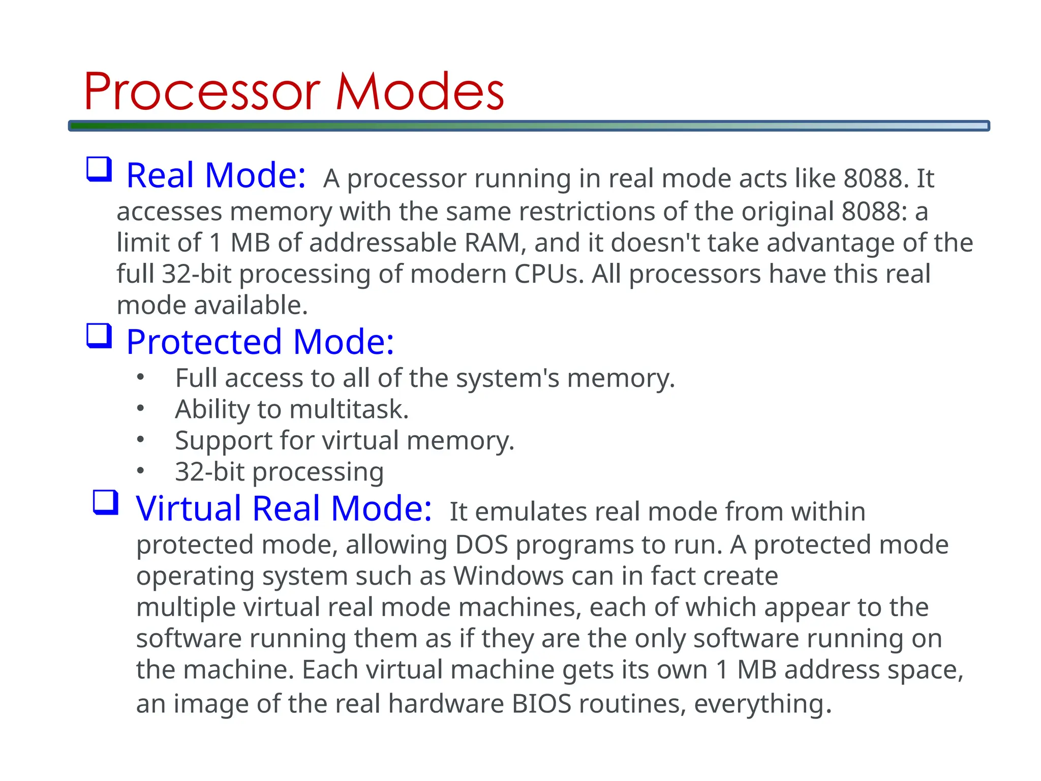Processor Modes
 Real Mode: A processor running in real mode acts like 8088. It
accesses memory with the same restrictions of the original 8088: a
limit of 1 MB of addressable RAM, and it doesn't take advantage of the
full 32-bit processing of modern CPUs. All processors have this real
mode available.
 Protected Mode:
• Full access to all of the system's memory.
• Ability to multitask.
• Support for virtual memory.
• 32-bit processing
 Virtual Real Mode: It emulates real mode from within
protected mode, allowing DOS programs to run. A protected mode
operating system such as Windows can in fact create
multiple virtual real mode machines, each of which appear to the
software running them as if they are the only software running on
the machine. Each virtual machine gets its own 1 MB address space,
an image of the real hardware BIOS routines, everything.
 