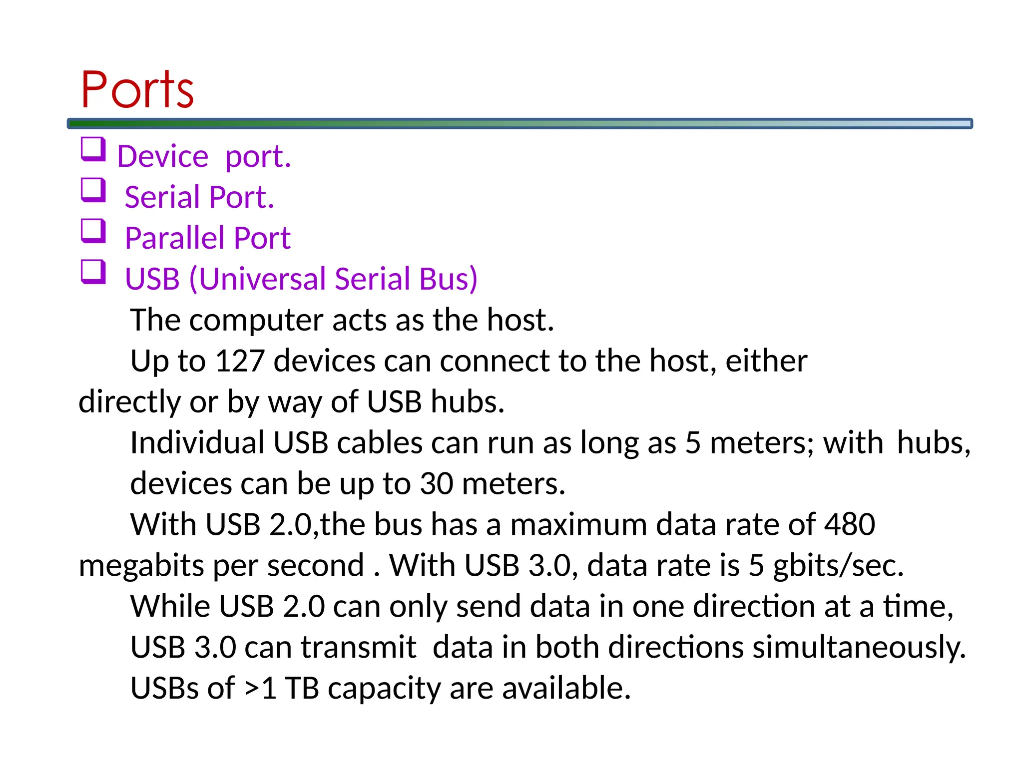  Device port.
 Serial Port.
 Parallel Port
 USB (Universal Serial Bus)
The computer acts as the host.
Up to 127 devices can connect to the host, either
directly or by way of USB hubs.
Individual USB cables can run as long as 5 meters; with hubs,
devices can be up to 30 meters.
With USB 2.0,the bus has a maximum data rate of 480
megabits per second . With USB 3.0, data rate is 5 gbits/sec.
While USB 2.0 can only send data in one direction at a time,
USB 3.0 can transmit data in both directions simultaneously.
USBs of >1 TB capacity are available.
Ports
 