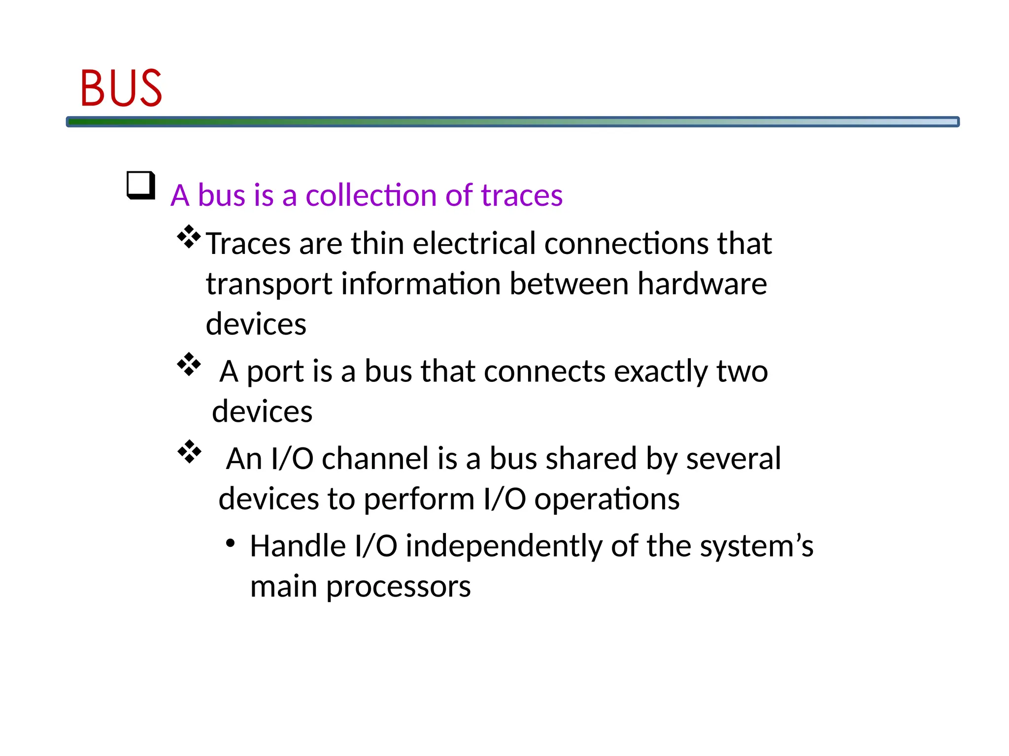  A bus is a collection of traces
Traces are thin electrical connections that
transport information between hardware
devices
 A port is a bus that connects exactly two
devices
 An I/O channel is a bus shared by several
devices to perform I/O operations
• Handle I/O independently of the system’s
main processors
BUS
 