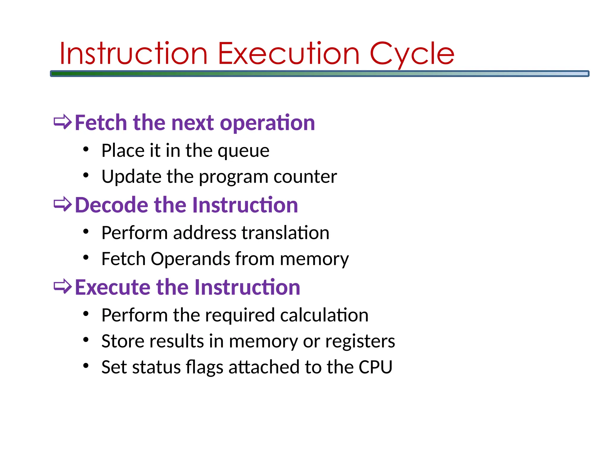 Instruction Execution Cycle
Fetch the next operation
• Place it in the queue
• Update the program counter
Decode the Instruction
• Perform address translation
• Fetch Operands from memory
Execute the Instruction
• Perform the required calculation
• Store results in memory or registers
• Set status flags attached to the CPU
 