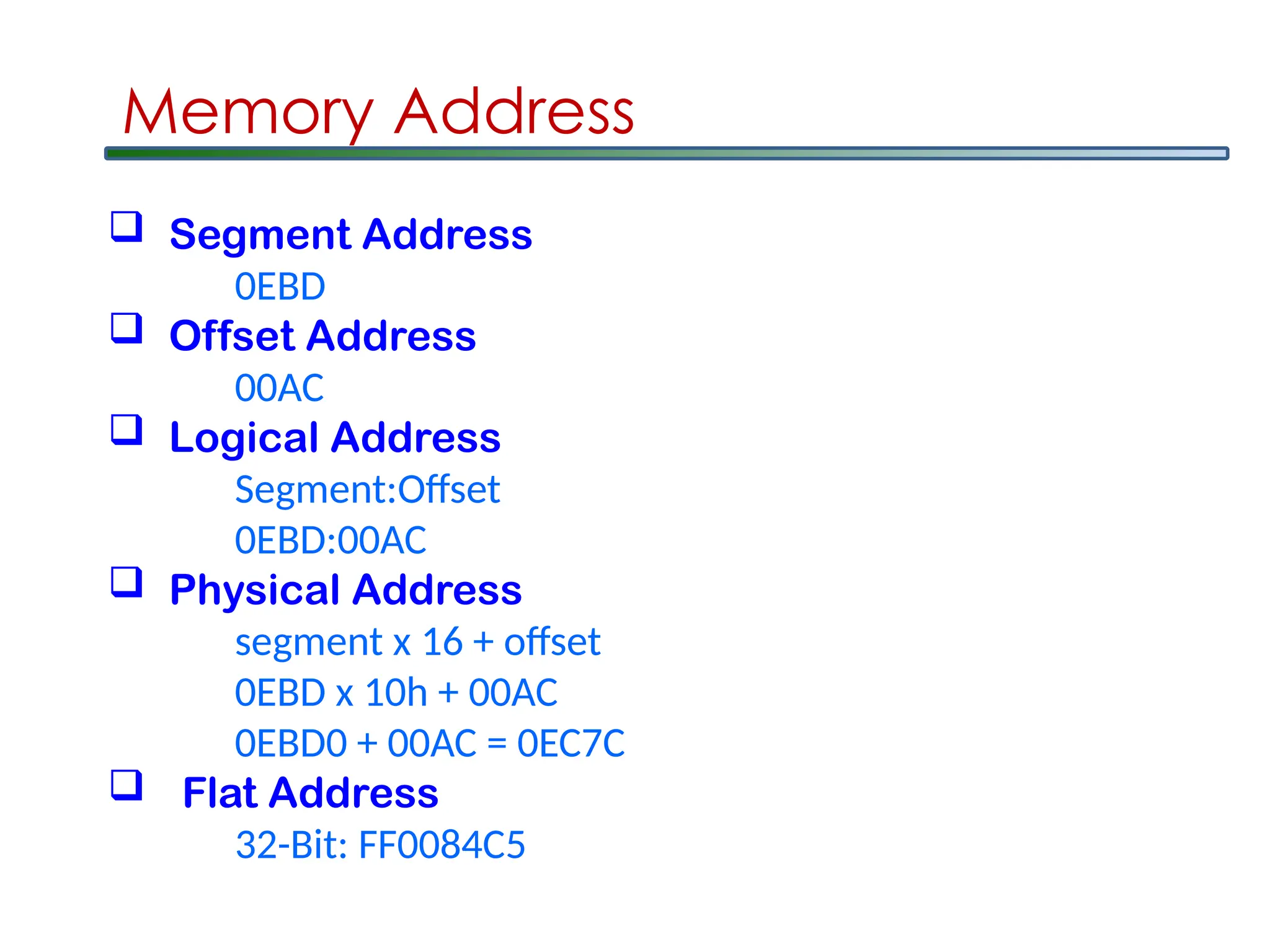 Memory Address
 Segment Address
0EBD
 Offset Address
00AC
 Logical Address
Segment:Offset
0EBD:00AC
 Physical Address
segment x 16 + offset
0EBD x 10h + 00AC
0EBD0 + 00AC = 0EC7C
 Flat Address
32-Bit: FF0084C5
 