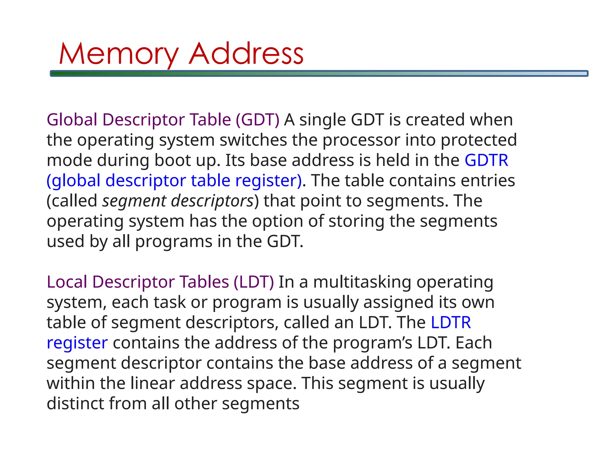 Global Descriptor Table (GDT) A single GDT is created when
the operating system switches the processor into protected
mode during boot up. Its base address is held in the GDTR
(global descriptor table register). The table contains entries
(called segment descriptors) that point to segments. The
operating system has the option of storing the segments
used by all programs in the GDT.
Local Descriptor Tables (LDT) In a multitasking operating
system, each task or program is usually assigned its own
table of segment descriptors, called an LDT. The LDTR
register contains the address of the program’s LDT. Each
segment descriptor contains the base address of a segment
within the linear address space. This segment is usually
distinct from all other segments
Memory Address
 