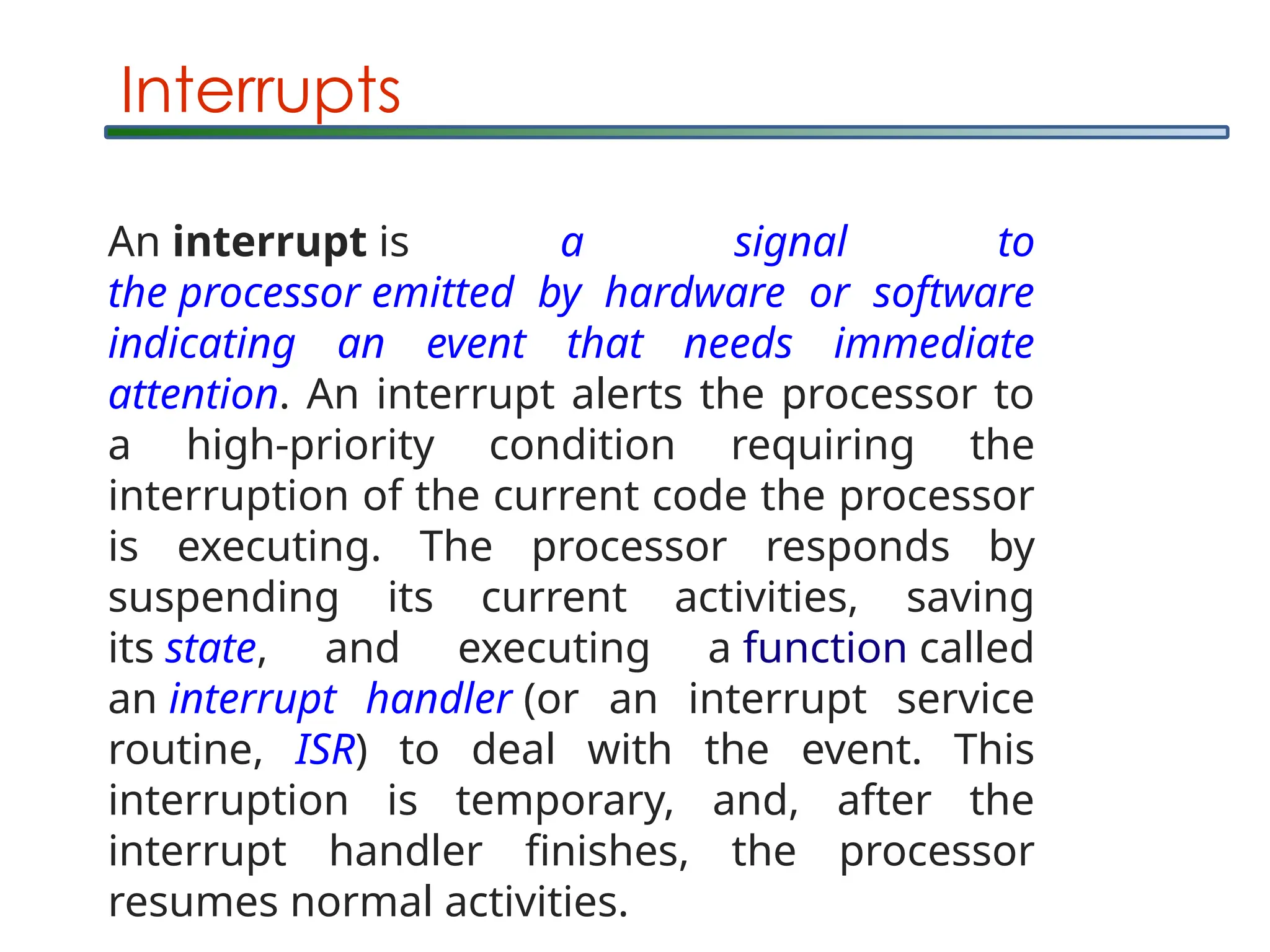 Interrupts
An interrupt is a signal to
the processor emitted by hardware or software
indicating an event that needs immediate
attention. An interrupt alerts the processor to
a high-priority condition requiring the
interruption of the current code the processor
is executing. The processor responds by
suspending its current activities, saving
its state, and executing a function called
an interrupt handler (or an interrupt service
routine, ISR) to deal with the event. This
interruption is temporary, and, after the
interrupt handler finishes, the processor
resumes normal activities.
 