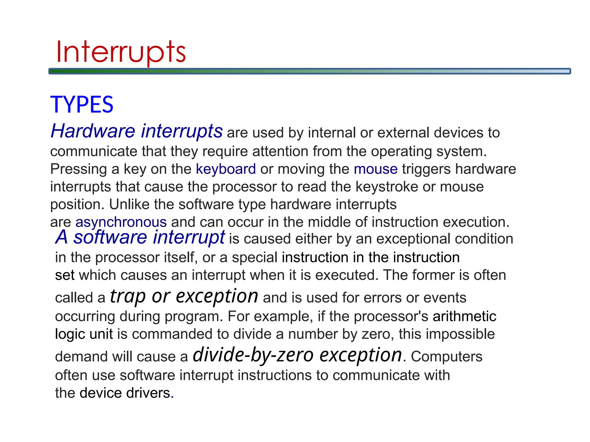 Interrupts
TYPES
Hardware interrupts are used by internal or external devices to
communicate that they require attention from the operating system.
Pressing a key on the keyboard or moving the mouse triggers hardware
interrupts that cause the processor to read the keystroke or mouse
position. Unlike the software type hardware interrupts
are asynchronous and can occur in the middle of instruction execution.
A software interrupt is caused either by an exceptional condition
in the processor itself, or a special instruction in the instruction
set which causes an interrupt when it is executed. The former is often
called a trap or exception and is used for errors or events
occurring during program. For example, if the processor's arithmetic
logic unit is commanded to divide a number by zero, this impossible
demand will cause a divide-by-zero exception. Computers
often use software interrupt instructions to communicate with
the device drivers.
 