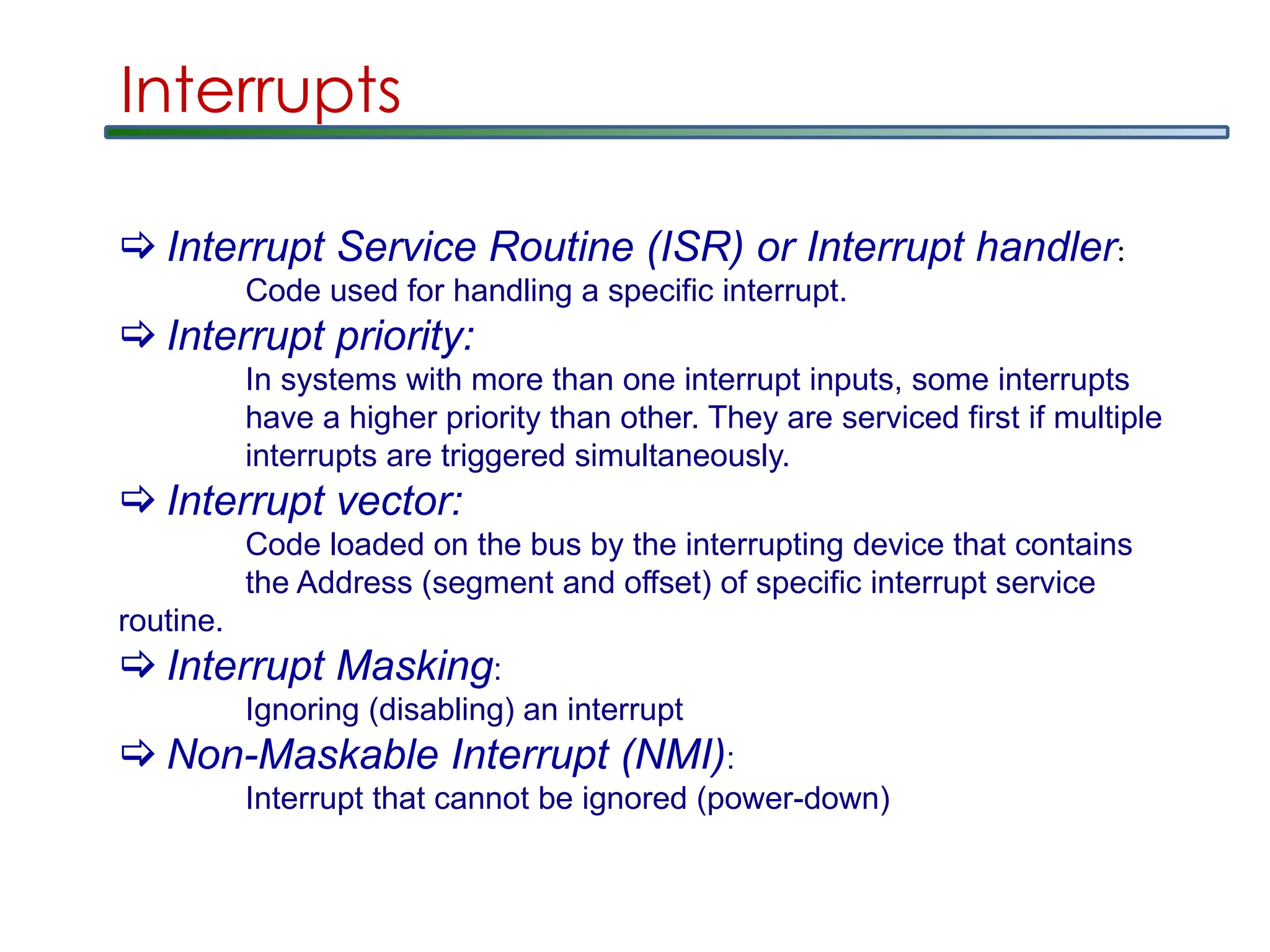 Interrupts
 Interrupt Service Routine (ISR) or Interrupt handler:
Code used for handling a specific interrupt.
 Interrupt priority:
In systems with more than one interrupt inputs, some interrupts
have a higher priority than other. They are serviced first if multiple
interrupts are triggered simultaneously.
 Interrupt vector:
Code loaded on the bus by the interrupting device that contains
the Address (segment and offset) of specific interrupt service
routine.
 Interrupt Masking:
Ignoring (disabling) an interrupt
 Non-Maskable Interrupt (NMI):
Interrupt that cannot be ignored (power-down)
 