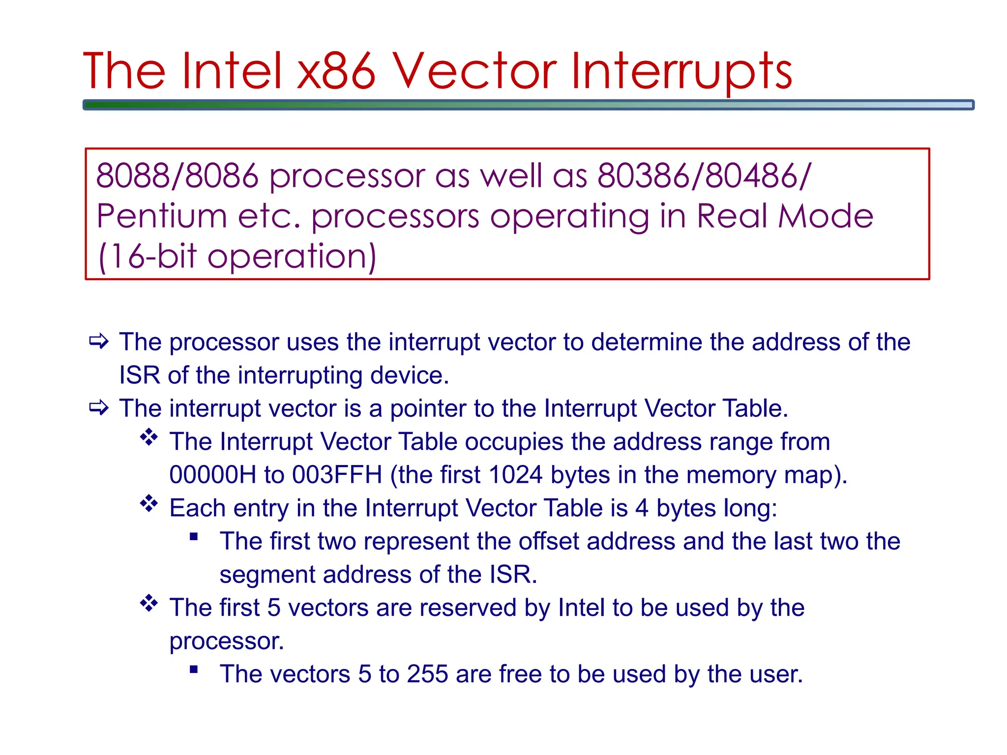 The Intel x86 Vector Interrupts
 The processor uses the interrupt vector to determine the address of the
ISR of the interrupting device.
 The interrupt vector is a pointer to the Interrupt Vector Table.
 The Interrupt Vector Table occupies the address range from
00000H to 003FFH (the first 1024 bytes in the memory map).
 Each entry in the Interrupt Vector Table is 4 bytes long:
 The first two represent the offset address and the last two the
segment address of the ISR.
 The first 5 vectors are reserved by Intel to be used by the
processor.
 The vectors 5 to 255 are free to be used by the user.
8088/8086 processor as well as 80386/80486/
Pentium etc. processors operating in Real Mode
(16-bit operation)
 