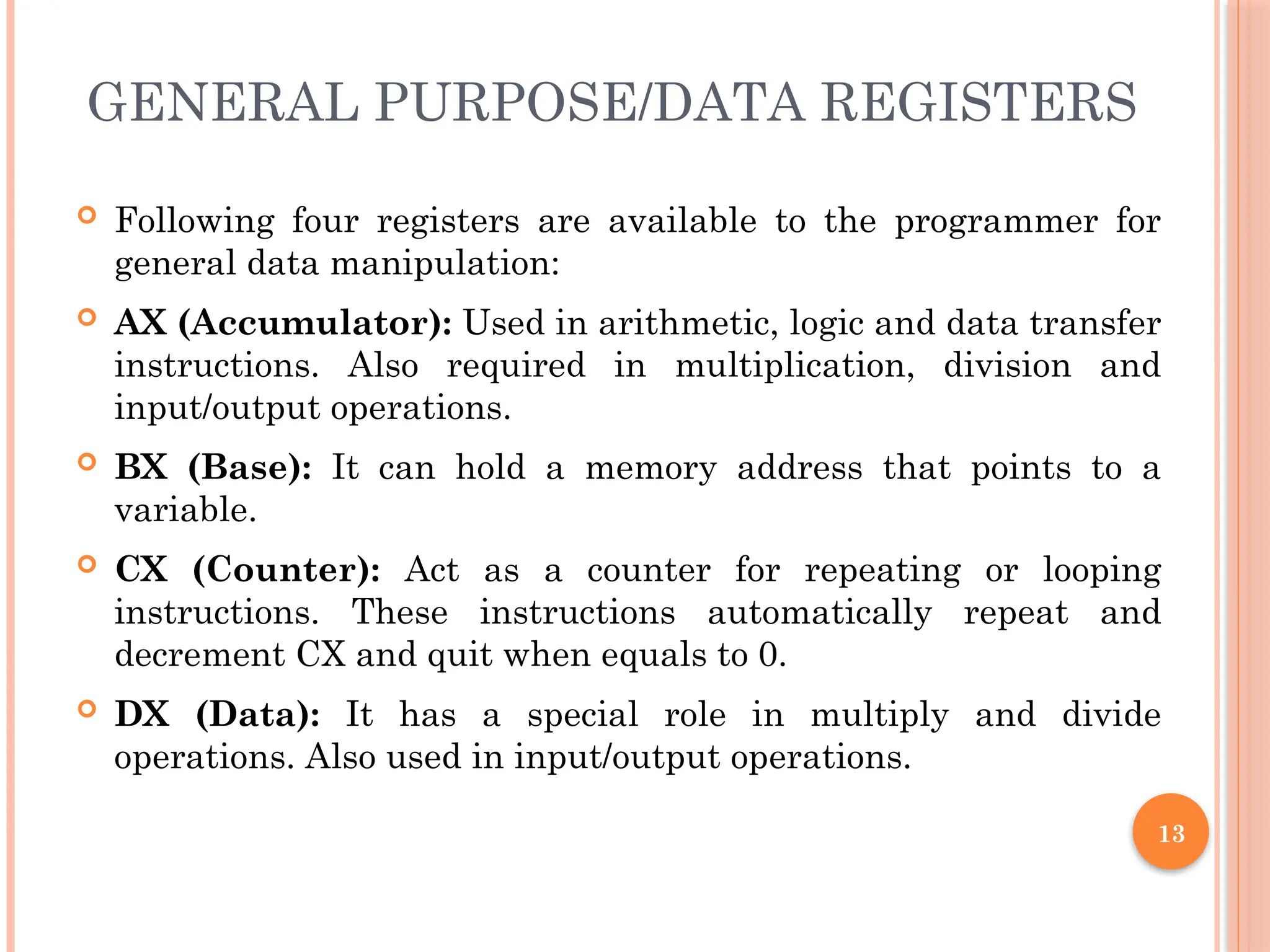 GENERAL PURPOSE/DATA REGISTERS
 Following four registers are available to the programmer for
general data manipulation:
 AX (Accumulator): Used in arithmetic, logic and data transfer
instructions. Also required in multiplication, division and
input/output operations.
 BX (Base): It can hold a memory address that points to a
variable.
 CX (Counter): Act as a counter for repeating or looping
instructions. These instructions automatically repeat and
decrement CX and quit when equals to 0.
 DX (Data): It has a special role in multiply and divide
operations. Also used in input/output operations.
13
 