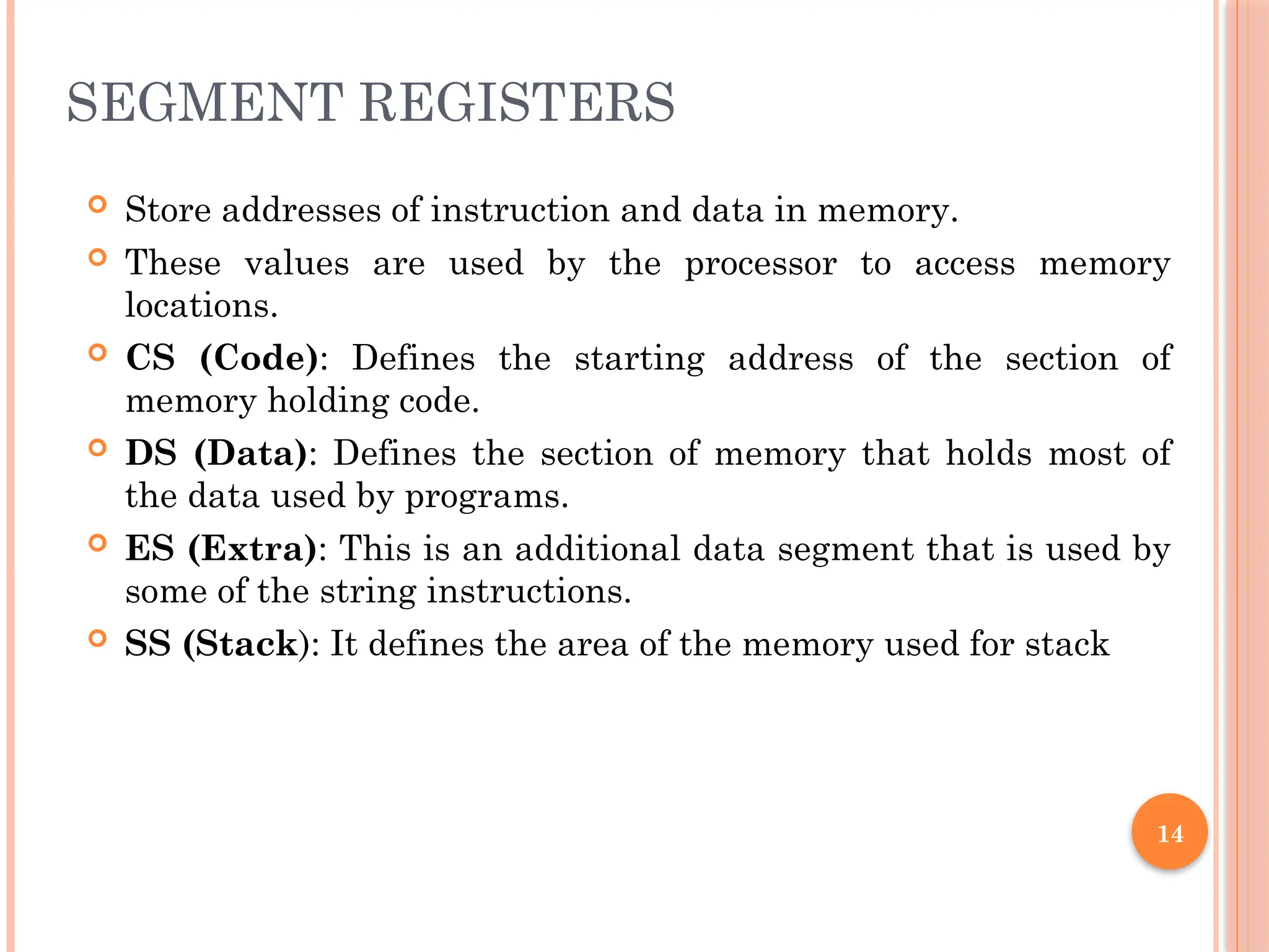 SEGMENT REGISTERS
 Store addresses of instruction and data in memory.
 These values are used by the processor to access memory
locations.
 CS (Code): Defines the starting address of the section of
memory holding code.
 DS (Data): Defines the section of memory that holds most of
the data used by programs.
 ES (Extra): This is an additional data segment that is used by
some of the string instructions.
 SS (Stack): It defines the area of the memory used for stack
14
 