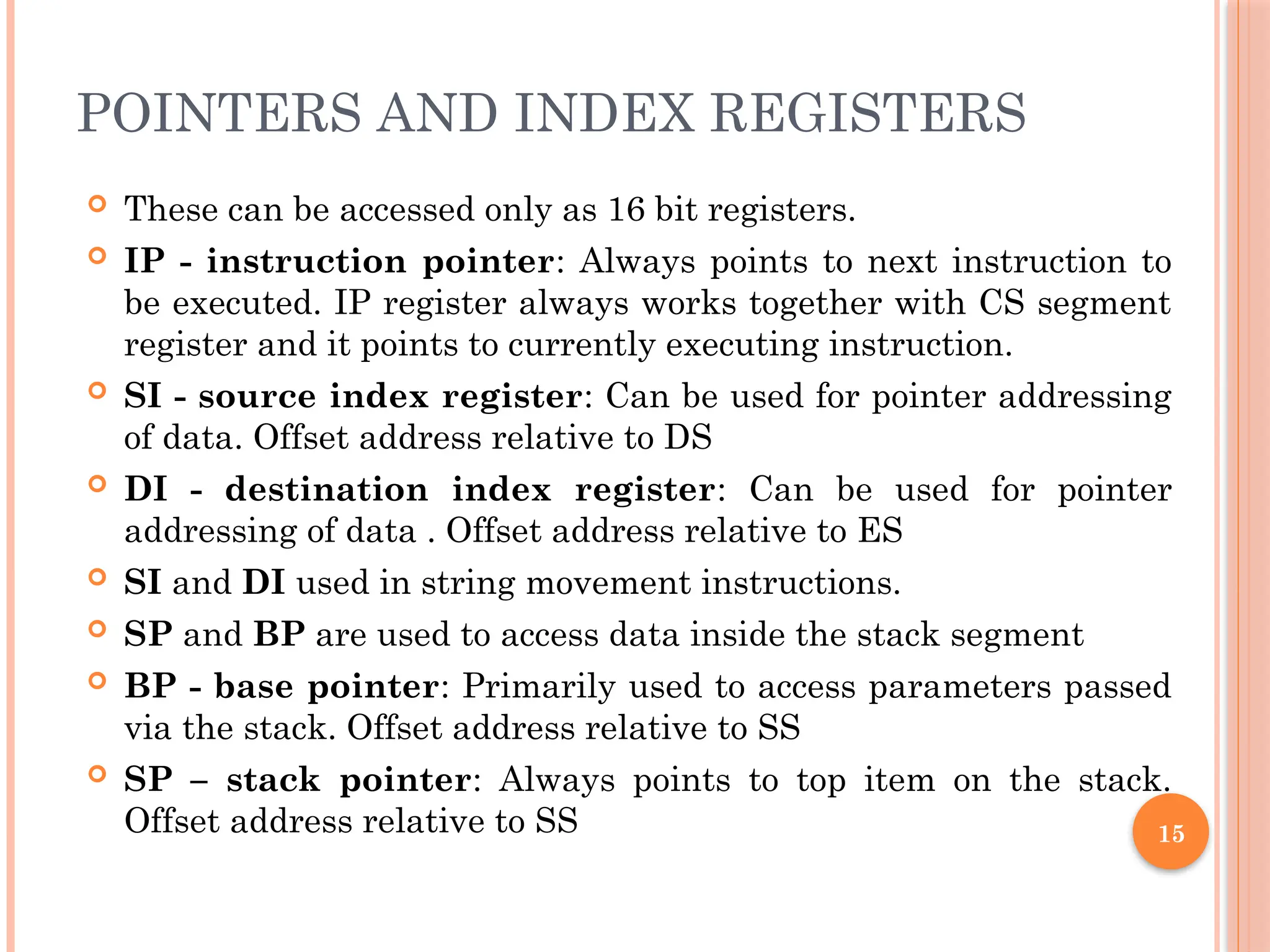 POINTERS AND INDEX REGISTERS
 These can be accessed only as 16 bit registers.
 IP - instruction pointer: Always points to next instruction to
be executed. IP register always works together with CS segment
register and it points to currently executing instruction.
 SI - source index register: Can be used for pointer addressing
of data. Offset address relative to DS
 DI - destination index register: Can be used for pointer
addressing of data . Offset address relative to ES
 SI and DI used in string movement instructions.
 SP and BP are used to access data inside the stack segment
 BP - base pointer: Primarily used to access parameters passed
via the stack. Offset address relative to SS
 SP – stack pointer: Always points to top item on the stack.
Offset address relative to SS 15
 