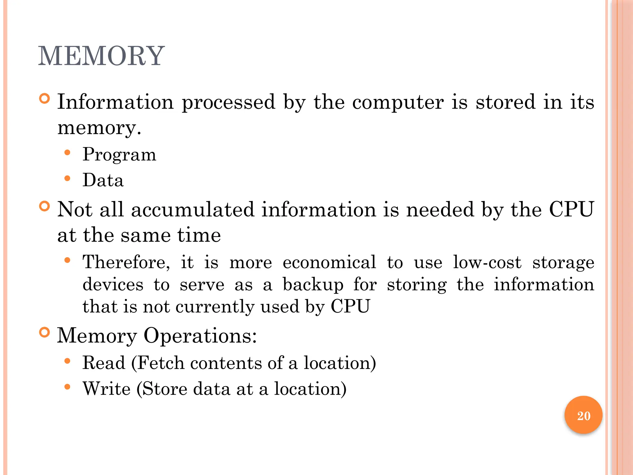 MEMORY
 Information processed by the computer is stored in its
memory.
 Program
 Data
 Not all accumulated information is needed by the CPU
at the same time
 Therefore, it is more economical to use low-cost storage
devices to serve as a backup for storing the information
that is not currently used by CPU
 Memory Operations:
 Read (Fetch contents of a location)
 Write (Store data at a location)
20
 