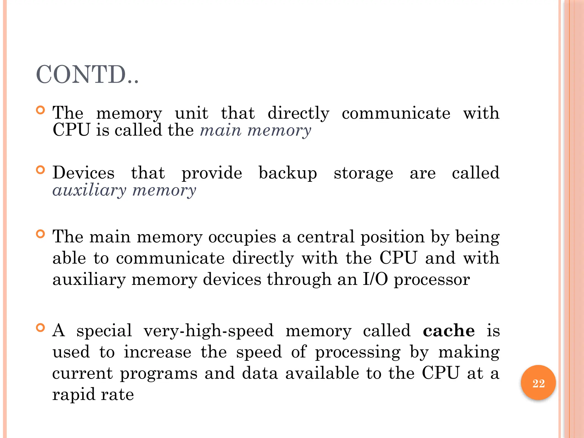 22
CONTD..
 The memory unit that directly communicate with
CPU is called the main memory
 Devices that provide backup storage are called
auxiliary memory
 The main memory occupies a central position by being
able to communicate directly with the CPU and with
auxiliary memory devices through an I/O processor
 A special very-high-speed memory called cache is
used to increase the speed of processing by making
current programs and data available to the CPU at a
rapid rate
 