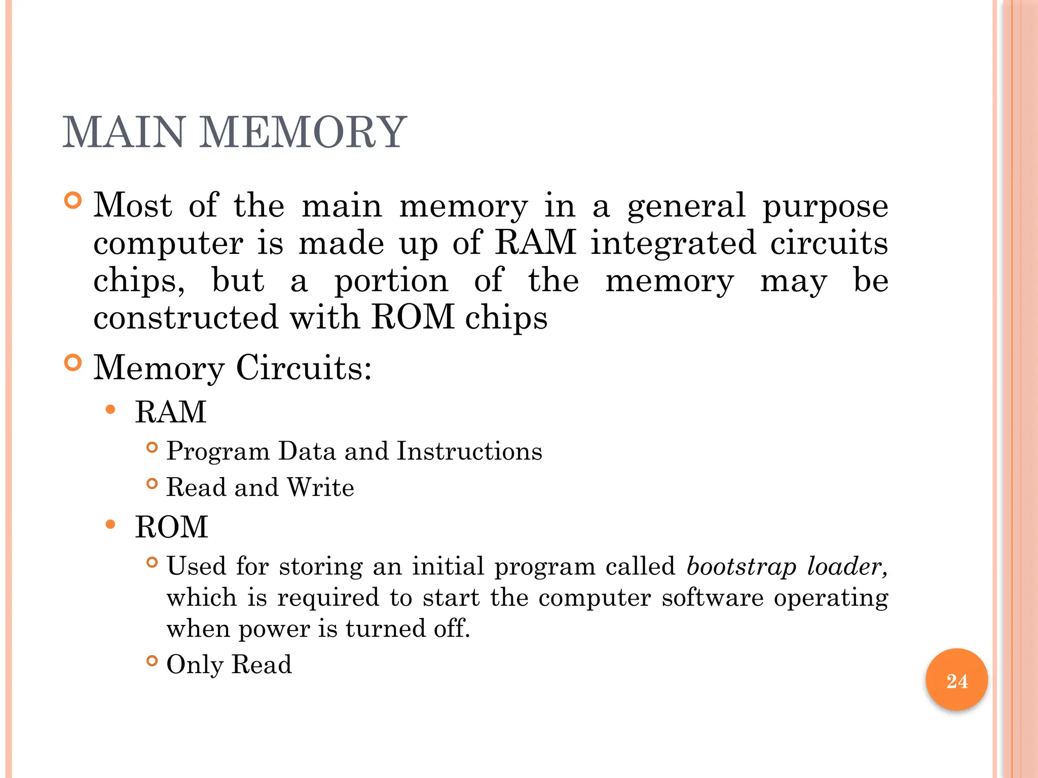 24
MAIN MEMORY
 Most of the main memory in a general purpose
computer is made up of RAM integrated circuits
chips, but a portion of the memory may be
constructed with ROM chips
 Memory Circuits:
 RAM
 Program Data and Instructions
 Read and Write
 ROM
 Used for storing an initial program called bootstrap loader,
which is required to start the computer software operating
when power is turned off.
 Only Read
 