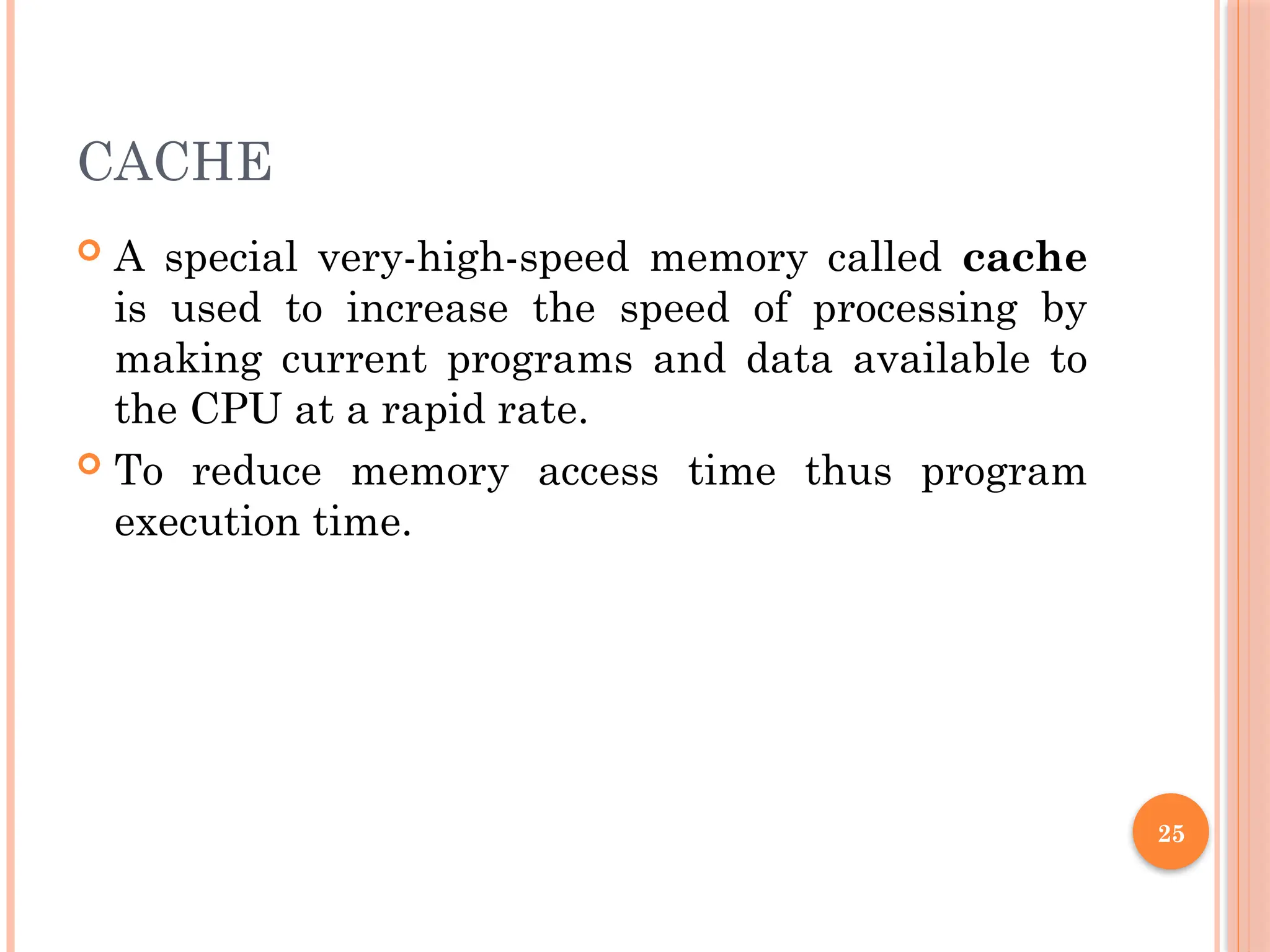 25
CACHE
 A special very-high-speed memory called cache
is used to increase the speed of processing by
making current programs and data available to
the CPU at a rapid rate.
 To reduce memory access time thus program
execution time.
 