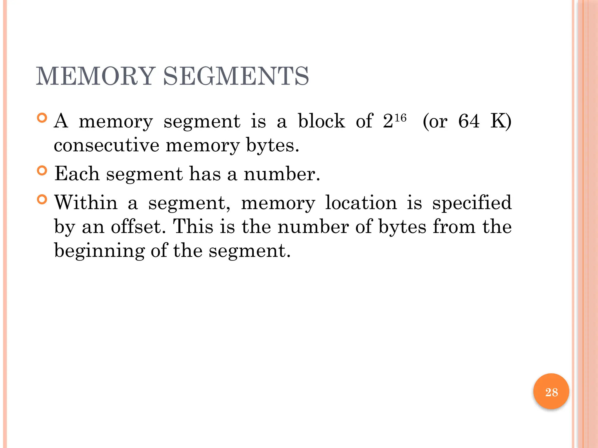 MEMORY SEGMENTS
 A memory segment is a block of 216
(or 64 K)
consecutive memory bytes.
 Each segment has a number.
 Within a segment, memory location is specified
by an offset. This is the number of bytes from the
beginning of the segment.
28
 