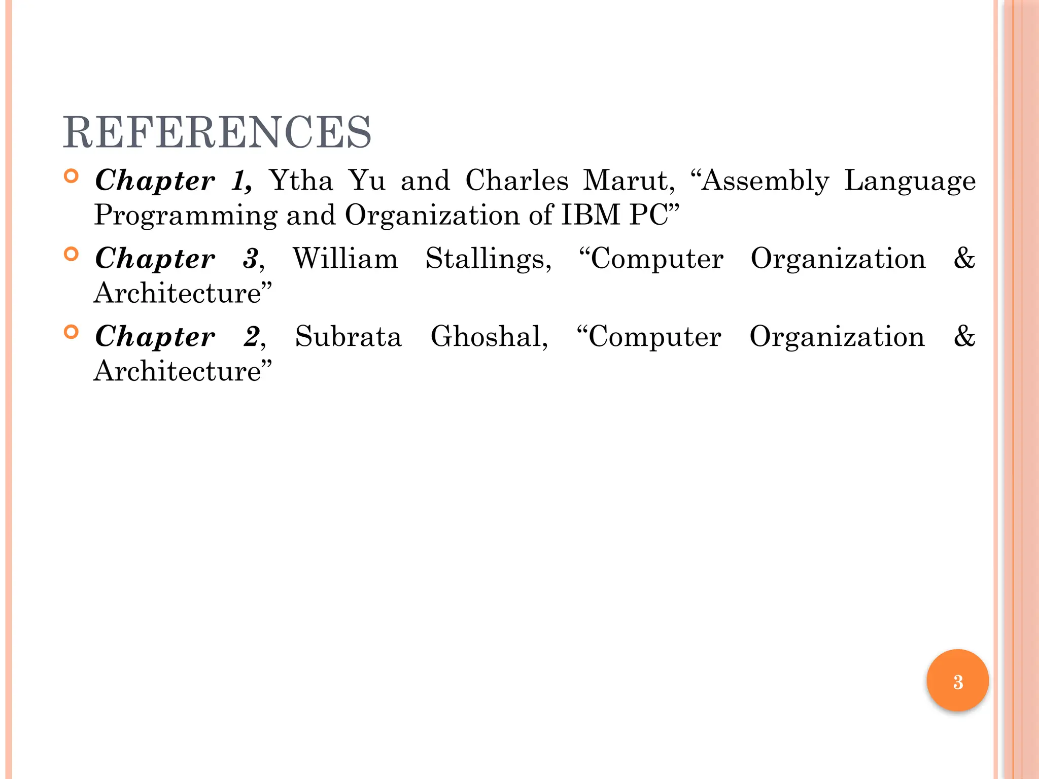 3
REFERENCES
 Chapter 1, Ytha Yu and Charles Marut, “Assembly Language
Programming and Organization of IBM PC”
 Chapter 3, William Stallings, “Computer Organization &
Architecture”
 Chapter 2, Subrata Ghoshal, “Computer Organization &
Architecture”
 