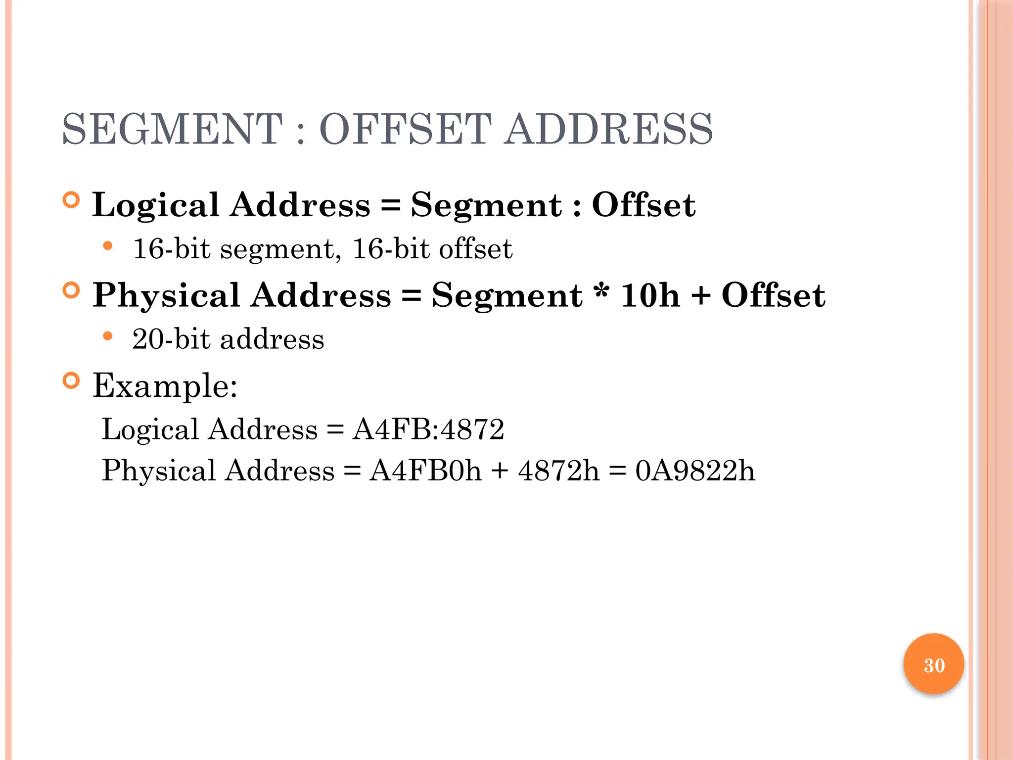 SEGMENT : OFFSET ADDRESS
 Logical Address = Segment : Offset
 16-bit segment, 16-bit offset
 Physical Address = Segment * 10h + Offset
 20-bit address
 Example:
Logical Address = A4FB:4872
Physical Address = A4FB0h + 4872h = 0A9822h
30
 