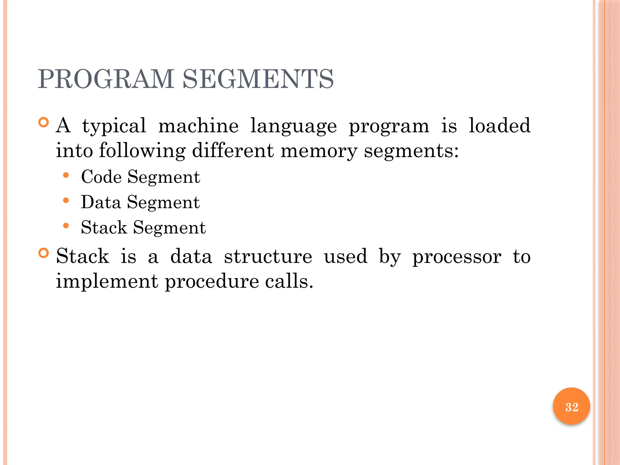 PROGRAM SEGMENTS
 A typical machine language program is loaded
into following different memory segments:
 Code Segment
 Data Segment
 Stack Segment
 Stack is a data structure used by processor to
implement procedure calls.
32
 
