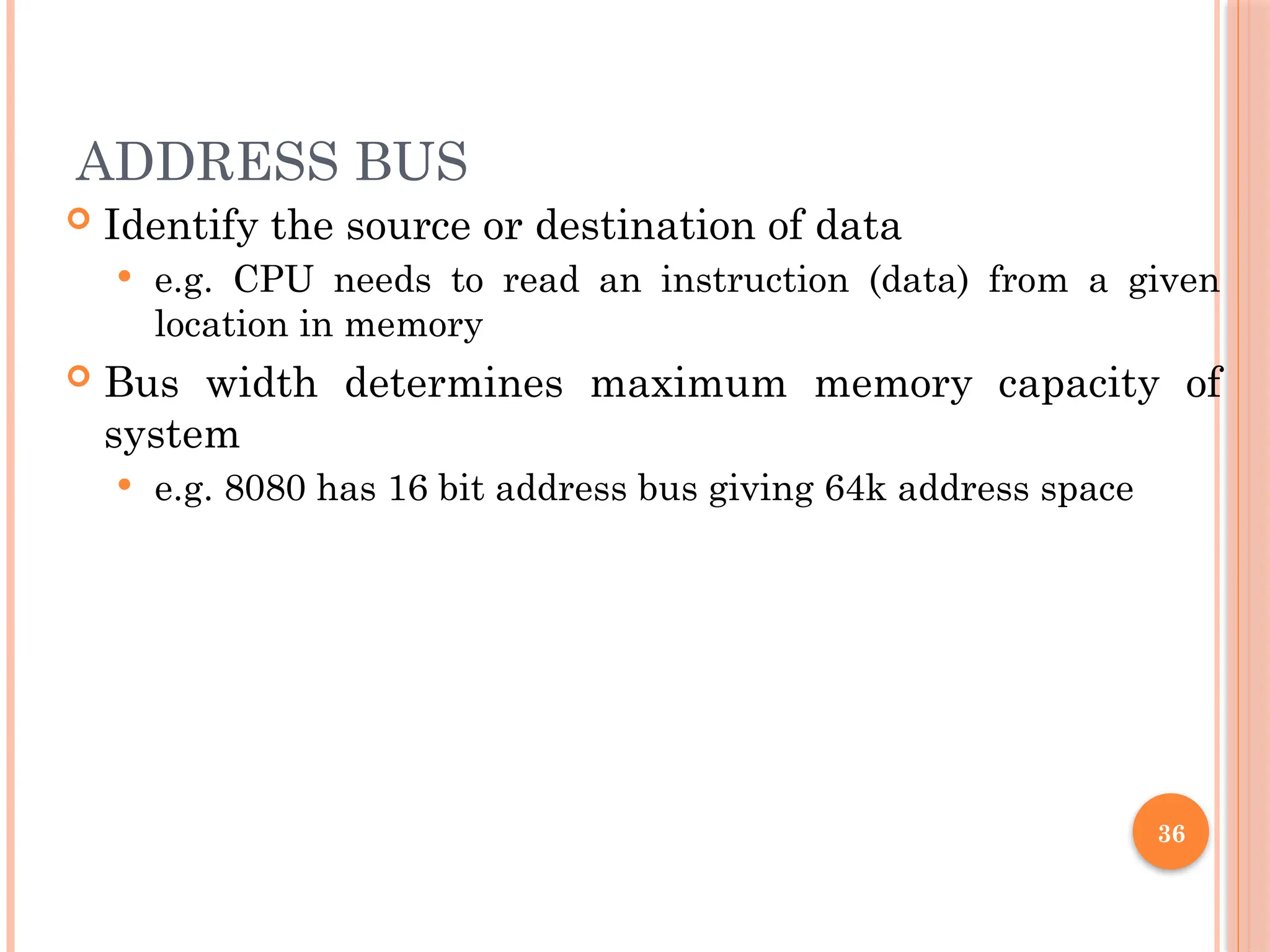 ADDRESS BUS
 Identify the source or destination of data
 e.g. CPU needs to read an instruction (data) from a given
location in memory
 Bus width determines maximum memory capacity of
system
 e.g. 8080 has 16 bit address bus giving 64k address space
36
 