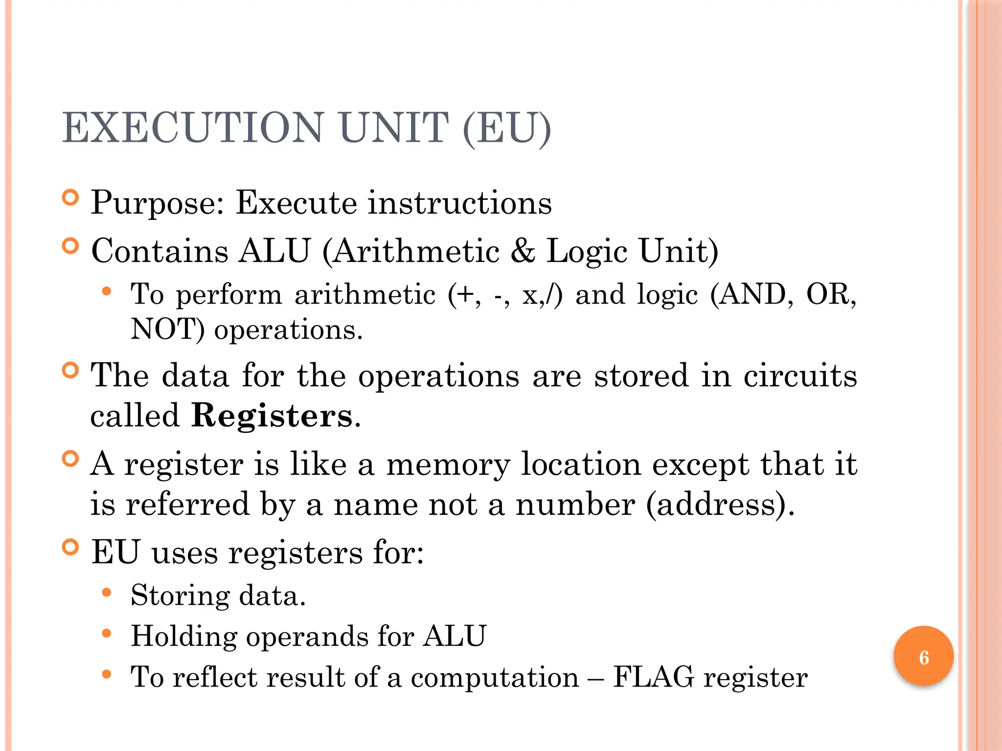 6
EXECUTION UNIT (EU)
 Purpose: Execute instructions
 Contains ALU (Arithmetic & Logic Unit)
 To perform arithmetic (+, -, x,/) and logic (AND, OR,
NOT) operations.
 The data for the operations are stored in circuits
called Registers.
 A register is like a memory location except that it
is referred by a name not a number (address).
 EU uses registers for:
 Storing data.
 Holding operands for ALU
 To reflect result of a computation – FLAG register
 
