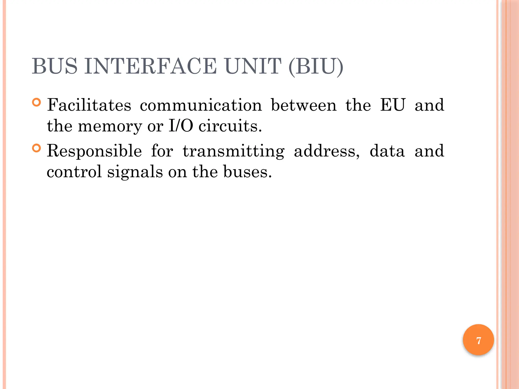 7
BUS INTERFACE UNIT (BIU)
 Facilitates communication between the EU and
the memory or I/O circuits.
 Responsible for transmitting address, data and
control signals on the buses.
 