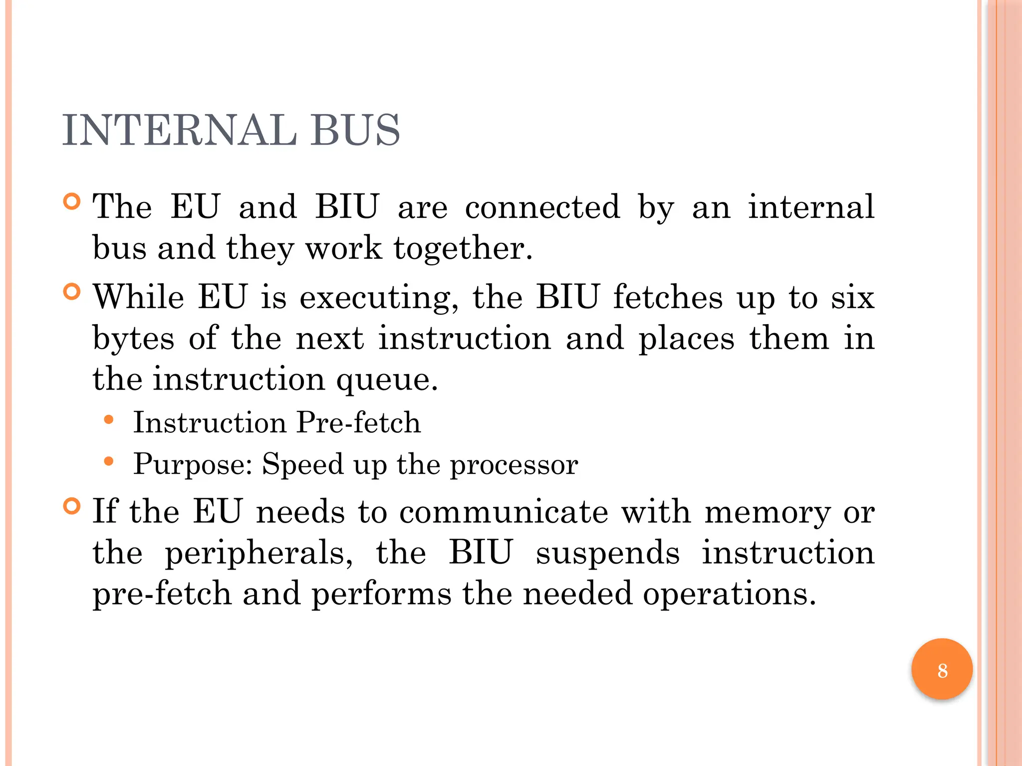 8
INTERNAL BUS
 The EU and BIU are connected by an internal
bus and they work together.
 While EU is executing, the BIU fetches up to six
bytes of the next instruction and places them in
the instruction queue.
 Instruction Pre-fetch
 Purpose: Speed up the processor
 If the EU needs to communicate with memory or
the peripherals, the BIU suspends instruction
pre-fetch and performs the needed operations.
 