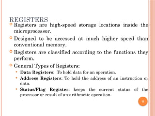 REGISTERS
 Registers are high-speed storage locations inside the
microprocessor.
 Designed to be accessed at much higher speed than
conventional memory.
 Registers are classified according to the functions they
perform.
 General Types of Registers:
 Data Registers: To hold data for an operation.
 Address Registers: To hold the address of an instruction or
data.
 Status/Flag Register: keeps the current status of the
processor or result of an arithmetic operation.
11
 
