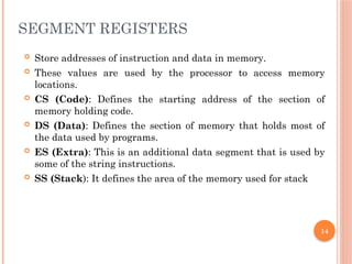 SEGMENT REGISTERS
 Store addresses of instruction and data in memory.
 These values are used by the processor to access memory
locations.
 CS (Code): Defines the starting address of the section of
memory holding code.
 DS (Data): Defines the section of memory that holds most of
the data used by programs.
 ES (Extra): This is an additional data segment that is used by
some of the string instructions.
 SS (Stack): It defines the area of the memory used for stack
14
 