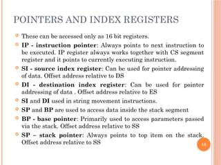 POINTERS AND INDEX REGISTERS
 These can be accessed only as 16 bit registers.
 IP - instruction pointer: Always points to next instruction to
be executed. IP register always works together with CS segment
register and it points to currently executing instruction.
 SI - source index register: Can be used for pointer addressing
of data. Offset address relative to DS
 DI - destination index register: Can be used for pointer
addressing of data . Offset address relative to ES
 SI and DI used in string movement instructions.
 SP and BP are used to access data inside the stack segment
 BP - base pointer: Primarily used to access parameters passed
via the stack. Offset address relative to SS
 SP – stack pointer: Always points to top item on the stack.
Offset address relative to SS 15
 