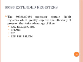 80386 EXTENDED REGISTERS
 The 80386/80486 processor contain 32-bit
registers which greatly improve the efficiency of
program that take advantage of them.
 EAX, EBX, ECX, EDX,
 EFLAGS
 EIP
 EBP, ESP, ESI, EDI.
16
 