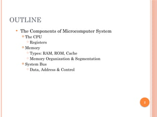 2
OUTLINE
 The Components of Microcomputer System
 The CPU
 Registers
 Memory
 Types: RAM, ROM, Cache
 Memory Organization & Segmentation
 System Bus
 Data, Address & Control
 