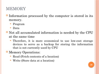MEMORY
 Information processed by the computer is stored in its
memory.
 Program
 Data
 Not all accumulated information is needed by the CPU
at the same time
 Therefore, it is more economical to use low-cost storage
devices to serve as a backup for storing the information
that is not currently used by CPU
 Memory Operations:
 Read (Fetch contents of a location)
 Write (Store data at a location)
20
 